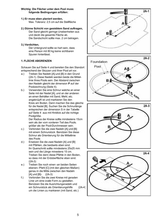 Wichtig: Die Flächer unter dem Pool muss
      folgende Bedingungen erfüllen:

1.) Er muss eben planiert werden,
       Max. Toleranz: 2,5 cm auf die Stellfläche

2.) Dünne Schicht von gesiebtem Sand auftragen,
      Der Sand gleicht geringe Unebenheiten aus
      und deckt die gesamte Fläche ab.
      Die Sandschicht sollte max. 2 cm betragen.

3.) Verdichten,
       Der Untergrund sollte so hart sein, dass
       eine Person mit 80 kg keine sichtbaren
       Spuren hinterlässt.

1. FLÄCHE ABGRENZEN

Schauen Sie auf Seite 4 und bereiten Sie den Standort
entsprechend der Skizzen und Ihrer Pool art vor.
a.)   Treiben Sie Nadeln [A] und [B] in den Grund
      (2A-1). Diese Nadeln werden beide die Mittel-
      linie Ihres Pools sein. Der Abstand zwischen
      den Nadeln gleicht der dimension P auf der
      Poolzeichnung (Seite 4).
b.)   Verwenden Sie eine Schnur welche an einer
      Seite mit der Nadel [A], und an der anderen
      an einen Behälter mit Sand, Mehl, etc.
      angeknüpft ist und markieren Sie den
      Kreis am Boden. Dann machen Sie das gleiche
      für die Nadel [B], Suchen Sie die Schnurlänge
      entsprechen der dimension S in der Tabelle
      auf Seite 4 aus mit Hinblick auf die richtige
      Poolgröße.
      Der Radius der Kreise sollte mindestens 15cm
      sein als der vom vorderen Teil des Pools.
      größer als der Pool-Durchmesser sein.
c.)   Verbinden Sie die zwei Nadeln [A] und [B]
      mit einem Schnurstück. Benützen Sie diese
      Schnur als Orientierung für die Mittellinie
      des Pools
d.)   Ersetzen Sie die zwei Nadeln [A] und [B]
      mit Pfählen, die beidseits eben sind.
      Ihr Querschnitt sollte mindestens 25x25 mm
      sein und die Länge minestens 15 cm.
      Treiben Sie dann diese Pfähle in den Boden,
      so dass mit der Erdoberfläche eben sind.
      (2A-3)
e.)   Treiben Sie noch einen -an beiden Seiten
      ebenen- Pfahl [C] (mit den gleichen Maßen)
      genau in die Mitte zwischen den Nadeln
      [A] und [B]- (2A-3)
f.)   Verbinden Sie die zwei Kreise mit geraden
      Linie um eine ovale Form zu gestalten.
      Benützen Sie die Ausrichtungsnadeln und
      ein Schnurstück als Orientierungshilfe       (2A-4)
      um die Linien zu markieren (mit Sand, etc.)




                                                   5
 