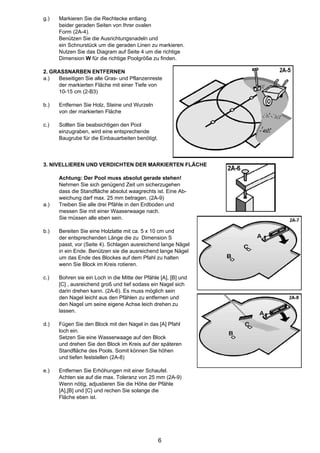 g.)   Markieren Sie die Rechtecke entlang
      beider geraden Seiten von Ihrer ovalen
      Form (2A-4).
      Benützen Sie die Ausrichtungsnadeln und
      ein Schnurstück um die geraden Linen zu markieren.
      Nutzen Sie das Diagram auf Seite 4 um die richtige
      Dimension W für die richtige Poolgröße zu finden.

2. GRASSNARBEN ENTFERNEN
a.)  Beseitigen Sie alle Gras- und Pflanzenreste
     der markierten Fläche mit einer Tiefe von
     10-15 cm (2-B3)

b.)   Entfernen Sie Holz, Steine und Wurzeln
      von der markierten Fläche

c.)   Sollten Sie beabsichtigen den Pool
      einzugraben, wird eine entsprechende
      Baugrube für die Einbauarbeiten benötigt.



3. NIVELLIEREN UND VERDICHTEN DER MARKIERTEN FLÄCHE

      Achtung: Der Pool muss absolut gerade stehen!
      Nehmen Sie sich genügend Zeit um sicherzugehen
      dass die Standfläche absolut waagrechts ist. Eine Ab-
      weichung darf max. 25 mm betragen. (2A-9)
a.)   Treiben Sie alle drei Pfähle in den Erdboden und
      messen Sie mit einer Waaserwaage nach.
      Sie müssen alle eben sein.

b.)   Bereiten Sie eine Holzlatte mit ca. 5 x 10 cm und
      der entsprechenden Länge die zu Dimension S
      passt, vor (Seite 4). Schlagen ausreichend lange Nägel
      in ein Ende. Benützen sie die ausreichend lange Nägel
      um das Ende des Blockes auf dem Pfahl zu halten
      wenn Sie Block im Kreis rotieren.

c.)   Bohren sie ein Loch in die Mitte der Pfähle [A], [B] und
      [C] , ausreichend groß und tief sodass ein Nagel sich
      darin drehen kann. (2A-6). Es muss möglich sein
      den Nagel leicht aus den Pfählen zu entfernen und
      den Nagel um seine eigene Achse leich drehen zu
      lassen.

d.)   Fügen Sie den Block mit den Nagel in das [A] Pfahl
      loch ein.
      Setzen Sie eine Wasserwaage auf den Block
      und drehen Sie den Block im Kreis auf der späteren
      Standfläche des Pools. Somit können Sie höhen
      und tiefen feststellen (2A-8)

e.)   Entfernen Sie Erhöhungen mit einer Schaufel.
      Achten sie auf die max. Toleranz von 25 mm (2A-9)
      Wenn nötig, adjustieren Sie die Höhe der Pfähle
      [A],[B] und [C} und rechen Sie solange die
      Fläche eben ist.




                                                  6
 