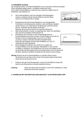 5. FUNDAMENT BLÖCKE
Der Fundament block ( eine Betonsteinpflaster) muss unter jeden einzelnen geneigten
Wand Stützpfeiler gelegt werden. unmittelbar entlang des Pools
Es ist nötig Fundamentblöcke zu benützen die so groß wie möglich sind z.b.:
50x50x5cm oder 60x40x5 cm

a.    Die Fundamentblöcke unter den geneigten Wandstützpfeilern
      müssen so platziert werden das der Abstand zwischen Block-
      Zentrum und Poolwand 80 cm beträgt

b.    Entsprechend dem DimensionenDiagramm zum dazugehörigen
      Pool (Seite 4) die Bodenpunkte markieren, damit die Blöcke installiert
      werden können und angemessene Ausgrabungen gemacht werden
      können. Verdichten Sie den Boden der Gruben.
      Benützen Sie eine dünne Schicht von Sand als Untergrund.
c.    AlleFundamentblöcke müssen so eingebettet sein dass, Ihre Oberfläche
      eben mit dem kompakten Poolfundament ist.
d.    Kontrollieren Sie nochmals mit einer Wasserwage dass die
      Fundamentblöcke horziontal und eben mit dem Erdgrund sind (2A-12)
      Benützen Sie eine Wasserwaage auf eine 5x10 cm Block
      um dies zu machen. Nachdem Sie alles eingestellt haben
      Füllen Sie das Restloch mit Sand oder Kieselstein auf. (2A-13).
      Verdichten Sie das Füllmaterial.
e.    Damit Steifigkeit des Bodens sich erhöht ist es möglich die
      Fundamentblöcke unter den geneigten Stützpfählen in einer Schicht
      von Beton zu platzieren. Die Ausgrabung muss dann circa doppelt so tief
      wie die Dicke der Betonplaster sein und auf jeder Seite circa 5 cm breiter als
      der Block. Benützen sie Beton für Beides für die Schicht und die Füllung.

Wichtig: Ebenen Sie die Fundamentsblöcke zu einander (siehe b) bevor
      der Zement hart wird. Bevor Sie mit dem Pool Zusammenbau fortschreiten
      warten Sie bis der Zement hart ist.

f.    Entfernen Sie alle Ausrichtungsnadeln. Lassen Sie die Pfähle für einige Zeit
      damit sie die Dimensionen nochmals überprüfen können.

Achtung:            Achten sie darauf dass die Fläche um den Pool entwässert ist, damit
                    damit keine Erosionen enstehen.


6. FAHREN SIE MIT DER MONTAGE DEM ABSCHNITT 3A ENTSPRECHEND FORT




                                                8
 