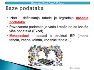 Gimnazija “Sveti Sava”, Požega




 Izbor i definisanje tabele je izgradnja modela
  podataka
 Povezanost podataka je veća i može da se izvuče

  više podataka (Excel)
 Metapodaci – podaci o strukturi BP (imena

  tabela, imena kolona, korisnici tabela...)




                                               Baze podataka
 