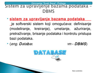 Gimnazija “Sveti Sava”, Požega




 sistem za upravljanje bazama podataka
   je softverski sistem koji omogućava: definisanje
  (modeliranje, kreiranje), umetanje, ažuriranje,
  pretraživanje, brisanje podataka i kontrolu pristupa
  bazi podataka.
 (eng. Database Management System - DBMS )




                                                Baze podataka
 