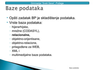 Gimnazija “Sveti Sava”, Požega




 Opšti zadatak BP je skladištenje podataka.
 Vrste baza podataka:

    ◦   hijerarhijske,
    ◦   mrežne (CODASYL),
    ◦   relacionalne,
    ◦   objektno-orijentisane,
    ◦   objektno-relacione,
    ◦   prilagođene za WEB,
    ◦   XML i
    ◦   multimedijalne baze podataka.



                                                      Baze podataka
 
