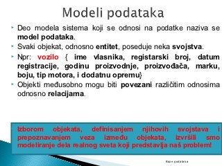    Deo modela sistema koji se odnosi na podatke naziva se
    model podataka.
   Svaki objekat, odnosno entitet, poseduje neka svojstva.
   Npr: vozilo { ime vlasnika, registarski broj, datum
    registracije, godinu proizvodnje, proizvođača, marku,
    boju, tip motora, i dodatnu opremu}
   Objekti međusobno mogu biti povezani različitim odnosima
    odnosno relacijama.



   Izborom objekata, definisanjem njihovih svojstava i
    prepoznavanjem veza između objekata, izvršili smo
    modeliranje dela realnog sveta koji predstavlja naš problem!

                                               Baze podataka
 