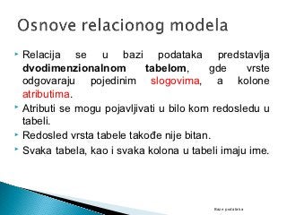  Relacija se u bazi podataka predstavlja
  dvodimenzionalnom         tabelom,      gde     vrste
  odgovaraju pojedinim slogovima, a kolone
  atributima.
 Atributi se mogu pojavljivati u bilo kom redosledu u

  tabeli.
 Redosled vrsta tabele takođe nije bitan.
 Svaka tabela, kao i svaka kolona u tabeli imaju ime.




                                          Baze podataka
 