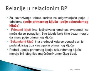    Za povezivanje tabela koriste se odgovarajuća polja u
    tabelama (polje primarnog ključa i polje sekundarnog
    ključa).
    Primarni ključ ima jedinstvenu vrednost (vrednost ne
    može da se ponavlja). Sve tabele koje čine bazu moraju
    da imaju polje primarnog ključa.
    Sekundarni ključ ima vrednost koja se ponavlja ali je
    podatak istog tipa kao u polju primarnog ključa.
   Podaci u polju primarnog i polju sekundarnog ključa
    moraju biti istog tipa (najčešće Numeričkog tipa).



                                             Baze podataka
 