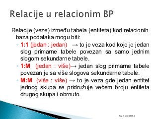 Relacije (veze) između tabela (entiteta) kod relacionih
 baza podataka mogu biti:
 ◦ 1:1 (jedan : jedan) → to je veza kod koje je jedan
   slog primarne tabele povezan sa samo jednim
   slogom sekundarne tabele.
 ◦ 1:M (jedan : više)→ jedan slog primarne tabele
   povezan je sa više slogova sekundarne tabele.
 ◦ M:M (više : više) → to je veza gde jedan entitet
   jednog skupa se pridružuje većem broju entiteta
   drugog skupa i obrnuto.


                                          Baze podataka
 