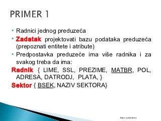  Radnici jednog preduzeća
 Zadatak projektovati bazu podataka preduzeća

  (prepoznati entitete i atribute)
 Predpostavka preduzeće ima više radnika i za

  svakog treba da ima:
Radnik { LIME, SSL, PREZIME, MATBR, POL,
  ADRESA, DATRODJ, PLATA, }
Sektor { BSEK, NAZIV SEKTORA}




                                   Baze podataka
 