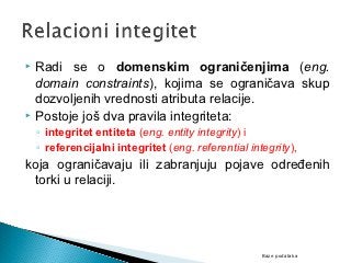  Radi se o domenskim ograničenjima (eng.
  domain constraints), kojima se ograničava skup
  dozvoljenih vrednosti atributa relacije.
 Postoje još dva pravila integriteta:
    ◦ integritet entiteta (eng. entity integrity) i
    ◦ referencijalni integritet (eng. referential integrity),
koja ograničavaju ili zabranjuju pojave određenih
 torki u relaciji.




                                                     Baze podataka
 