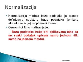  Normalizacija modela baze podataka je proces
  definisanja strukture baze podataka (entiteti,
  atributi i relacije) u optimalni format.
 Osnovni ciljlj normalizacije je:

     Baza podataka treba biti oblikovana tako da
  se svaki podatak upisuje samo jednom (ili:
  samo na jednom mestu).




                                     Baze podataka
 