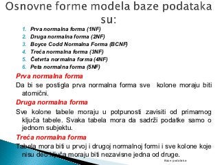1.   Prva normalna forma (1NF)
  2.   Druga normalna forma (2NF)
  3.   Boyce Codd Normalna Forma (BCNF)
  4.   Treća normalna forma (3NF)
  5.   Četvrta normalna forma (4NF)
  6.   Peta normalna forma (5NF)
Prva normalna forma
Da bi se postigla prva normalna forma sve kolone moraju biti
  atomični.
Druga normalna forma
Sve kolone tabele moraju u potpunosti zavisiti od primarnog
  ključa tabele. Svaka tabela mora da sadrži podatke samo o
  jednom subjektu.
Treća normalna forma
Tabela mora biti u prvoj i drugoj normalnoj formi i sve kolone koje
  nisu deo ključa moraju biti nezavisne jedna od druge.
                                                  Baze podataka
 