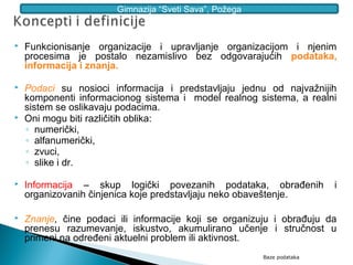Gimnazija “Sveti Sava”, Požega



   Funkcionisanje organizacije i upravljanje organizacijom i njenim
    procesima je postalo nezamislivo bez odgovarajućih podataka,
    informacija i znanja.

   Podaci su nosioci informacija i predstavljaju jednu od najvažnijih
    komponenti informacionog sistema i model realnog sistema, a realni
    sistem se oslikavaju podacima.
   Oni mogu biti različitih oblika:
    ◦ numerički,
    ◦ alfanumerički,
    ◦ zvuci,
    ◦ slike i dr.

   Informacija – skup logički povezanih podataka, obrađenih             i
    organizovanih činjenica koje predstavljaju neko obaveštenje.

   Znanje, čine podaci ili informacije koji se organizuju i obrađuju da
    prenesu razumevanje, iskustvo, akumulirano učenje i stručnost u
    primeni na određeni aktuelni problem ili aktivnost.
                                                         Baze podataka
 