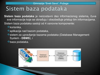 Gimnazija “Sveti Sava”, Požega




Sistem baza podataka je neizostavni deo informacionog sistema, čuva
  sve informacije koje se obrađuju i obezbeđuje pristup tim informacijama.
Sistem baza podataka sastoji od 4 osnovne komponente:
  korisnika,
  aplikacija nad bazom podataka,
  sistem za upravljanje bazama podataka (Database Management
     System - DBMS), i
  baza podataka.




                                                        Baze podataka
 