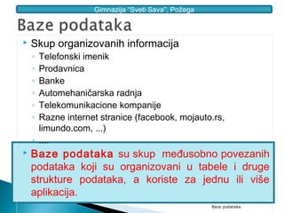 Gimnazija “Sveti Sava”, Požega



   Skup organizovanih informacija
    ◦ Telefonski imenik
    ◦ Prodavnica
    ◦ Banke
    ◦ Automehaničarska radnja
    ◦ Telekomunikacione kompanije
    ◦ Razne internet stranice (facebook, mojauto.rs,
      limundo.com, ...)
    ◦ ....
   Baze podataka su skup međusobno povezanih
    podataka koji su organizovani u tabele i druge
    strukture podataka, a koriste za jednu ili više
    aplikacija.
                                                    Baze podataka
 