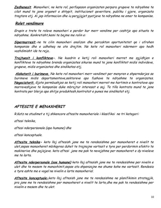 Zedhenesit. Manaxheri, ne kete rol, perfaqeson organizaten perpara grupeve te ndryshme te
cilat mund te jene organet e shtypit, institucionet qeveritare, publiku i gjere, organizata
tregtare etj. Ai jep informacion dhe iu pergjigjet pyetjeve te ndryshme ne emer te kompanise.

Rolet vendimore
Grupin e trete te roleve manaxheri e perdor kur merr vendime per ceshtje apo situata te
ndryshme. Konkretisht,kemi te bejme me rolin e:

Sipermarresit,-ne te cilin manaxheri analizon dhe percakton oportunitetet qe i ofrohen
kompanise dhe e udheheq ne ate drejtim. Ne kete rol manaxheri ndermerr apo hedh
vazhdimisht ide te reja..

Trajtuesit i konflikteve-. Ne kuadrin e ketij roli manaxheri merret me zgjidhjen e
konflikteve te ndryshme brenda organizates sikurse mund te jene konfliktet midis individeve,
grupeve, midis organizates dhe sindikates etj,

 Alokatorit i burimeve. Ne kete rol manaxheri merr vendimet per menyren e shperndarjes se
burimeve midis departamenteve,sektoreve apo fushave te ndryshme te organizates.
Negociatorit. Gjate permbushjes se ketij roli manaxheri merret me hartimin e kontratave apo
marreveshjeve te kompanise duke mbrojtur interesat e saj. Te tilla kontrata mund te jene
kontrata per blerje apo shitje produktesh,kontratat e punes me sindikatat etj.



AFTESITE E MENAXHERIT
R.Katz ne studimet e tij shkencore aftesite manaxheriale i klasifikoi ne tri kategori:

aftesi teknike,

aftesi nderpersonale (apo humane) dhe

aftesi konceptuale.

Aftesite teknike- keto lloj aftesish jane me te rendesishme per manaxheret e nivelit te
ulet,sepse manaxheret mbikqyres duhet te trajnojne vartesit e tyre per perdorimin efektiv te
makinerive dhe pajisjeve. keto aftesi jane me pak te nevojshme per manaxheret e dy niveleve
me te larta.

Aftesite nderpersonale (ose humane) keto lloj aftesish jane me te rendesishme per nivelin e
ulet dhe te mesem te manaxhimit,sepse ata shpenzojne me shume kohe me vartesit. Rendesia
e tyre eshte me e vogel ne nivelin e larte manaxherial.

Aftesite konceptuale-keto lloj aftesish jane me te rendesishme ne planifikimin strategjik,
pra jane me te rendesishme per manaxheret e nivelit te larte,dhe me pak te rendesishme per
nivelin e mesem dhe te ulet.


                                                                                           10
 