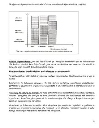 Ne figuren 1.6 paraqiten skematikisht aftesite manaxheriale sipas nivelit te drejtimit




Aftesia diagnostikuese-jane ato lloj aftesish qe i nevojiten manaxherit per te indentifikuar
dhe kuptuar situatat, keto lloj aftesish, jane me te rendesishme per manaxheret e nivelit te
larte. Me uljen e nivelit, bie edhe rendesia e tyre.

Kendeveshtrimi bashkekohor mbi aftesite e manaxherit
Pergjithesisht sot aktivitetet kryesore qe realizon nje manaxher klasifikohen ne tre grupe te
medha:

1.Aktivitete te lidhurame detyren,-. Te tilla detyra perfshijne planifikimin afatshkurter,
qartesimin e objektivave te puneve ne organizate si dhe monitorimin e operacioneve dhe te
performances.

Aktivitete te lidhura me njerezit.Ne keto aktivitete hyjne mbeshtetja dhe nxitja e vartseve,
vlersimi i perpjekve dhe arritjve te tyre, zhvillimi i aftesive dhe konfidences tek antaret e
organizates, kunsoltimi gjate procesit te vendim-marrjes dhe dhenja e kompetetencave per
zgjithjen e problemve te ndryshme.

Aktivitetet qe lidhen me ndryshim.- Keto aktivitete jan monitorim i mjedisit te jashtem te
organizates, propozimi i stratigjive dhe i vizionit te ri, stimulimi i mendimit novator si edhe
marrja e riskut per realizimin e ndryshimit te nevojshem.




                                                                                             11
 