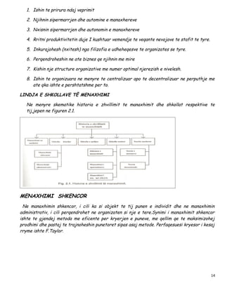 1. Ishin te prirura ndaj veprimit

   2. Njihnin sipermarrjen dhe automine e manaxhereve

   3. Nxisnin sipermarrjen dhe autonomin e manaxhereve

   4. Rritni produktivitetin duje I kushtuar vemendje te veqante nevojave te stafit te tyre.

   5. Inkurajohesh (nxitesh) nga filizofia e udheheqesve te organizates se tyre.

   6. Perqendroheshin ne ate biznes qe njihnin me mire

   7. Kishin nje structure organizative me numer optimal njerezish e nivelesh.

   8. Ishin te organizuara ne menyre te centralizuar apo te decentralizuar ne perputhje me
      ate qka ishte e pershtatshme per to.

LINDJA E SHKOLLAVE TË MENAXHIMI

   Ne menyre skematike historia e zhvillimit te manaxhimit dhe shkollat respektive te
   tij,jepen ne figuren 2.1.




MENAXHIMI SHKENCOR
  Ne manaxhimin shkencor, i cili ka si objekt te tij punen e individit dhe ne manaxhimin
administrativ, i cili perqendrohet ne organizaten si nje e tere.Synimi i manaxhimit shkencor
ishte te gjendej metoda me eficente per kryerjen e puneve, me qellim qe te maksimizohej
prodhimi dhe pastaj te trajnoheshin punetoret sipas asaj metode. Perfaqesuesi kryesor i kesaj
rryme ishte F.Taylor.




                                                                                               14
 