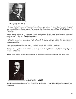 F.Ë.Taylor (1856 – 1915).

 Konsiderohet si themeluesi i manaxhimit shkencor per shkak te kontributit te vecante qe ai
dha ne zhvillimin e kesaj rryme. Ne punen e tij si inxhinier ne Midvale Steel Company te
Filadelfias

Taylor, ne dy veprat e tij kryesore, “Shop Management” (1903) dhe “Principles of Scientific
Mangement” (1911), dha keto parime baze :

 1)Studimi ne menyre shkencore i cdo elementi te punes, gje qe duhej te zevendesonte
metoden empirike.

2)Perzgjedhja shkencore dhe pastaj trainimi, mesimi dhe zhvillimi i punetorit

3)Kooperimi i ngushte me punetoret per tu siguruar se e gjithe puna kryhej ne perputhje me
parimet shkencore.

4)Puna shperndahej pothuajse ne menyre te barabarte midis manaxhereve dhe punetoreve.




                               H.Gantt (1861 – 1919)

Bashkekohes dhe bashkepunetore i Taylor-it. Kontributi i tij kryesor ka qene ne dy drejtime
themelore:




                                                                                         15
 