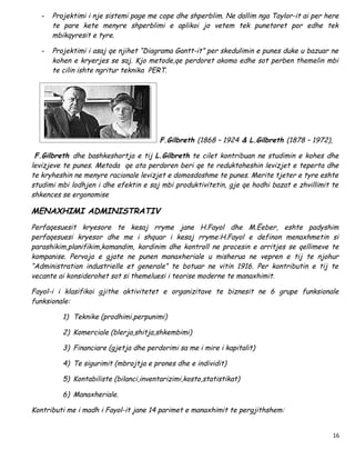 -   Projektimi i nje sistemi page me cope dhe shperblim. Ne dallim nga Taylor-it ai per here
       te pare kete menyre shperblimi e aplikoi jo vetem tek punetoret por edhe tek
       mbikqyresit e tyre.

   -   Projektimi i asaj qe njihet “Diagrama Gantt-it” per skedulimin e punes duke u bazuar ne
       kohen e kryerjes se saj. Kjo metode,qe perdoret akoma edhe sot perben themelin mbi
       te cilin ishte ngritur teknika PERT.




                                         F.Gilbreth (1868 – 1924 & L.Gilbreth (1878 – 1972),

 F.Gilbreth dhe bashkeshortja e tij L.Gilbreth te cilet kontribuan ne studimin e kohes dhe
levizjeve te punes. Metoda qe ata perdoren beri qe te reduktoheshin levizjet e teperta dhe
te kryheshin ne menyre racionale levizjet e domosdoshme te punes. Merite tjeter e tyre eshte
studimi mbi lodhjen i dhe efektin e saj mbi produktivitetin, gje qe hodhi bazat e zhvillimit te
shkences se ergonomise

MENAXHIMI ADMINISTRATIV
Perfaqesuesit kryesore te kesaj rryme jane H.Fayol dhe M.Ëeber, eshte padyshim
perfaqesuesi kryesor dhe me i shquar i kesaj rryme:H.Fayol e definon menaxhmetin si
parashikim,planifikim,komandim, kordinim dhe kontroll ne procesin e arritjes se qellimeve te
kompanise. Pervoja e gjate ne punen manaxheriale u misherua ne vepren e tij te njohur
“Administration industrielle et generale” te botuar ne vitin 1916. Per kontributin e tij te
vecante ai konsiderohet sot si themeluesi i teorise moderne te manaxhimit.

Fayol-i i klasifikoi gjithe aktivitetet e organizitave te biznesit ne 6 grupe funksionale
funksionale:

          1) Teknike (prodhimi,perpunimi)

          2) Komerciale (blerja,shitja,shkembimi)

          3) Financiare (gjetja dhe perdorimi sa me i mire i kapitalit)

          4) Te sigurimit (mbrojtja e prones dhe e individit)

          5) Kontabiliste (bilanci,inventarizimi,kosto,statistikat)

          6) Manaxheriale.

Kontributi me i madh i Fayol-it jane 14 parimet e manaxhimit te pergjithshem:


                                                                                               16
 