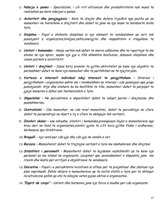1) Ndarja e punes – Specializimi, i cili rrit eficencen dhe produktivitetin nuk mund te
   realizohen pa bere ndarjen e punes.

2) Autoriteti dhe pergjegjesia – Keto te drejta dhe detyra rrjedhin nga pozita qe ze
   manaxheri ne hierarkine e drejtimit dhe duhet te jene ne nje mase te barabarte midis
   tyre.

3) Disiplina – Fayol e shikonte disiplinen si nje element te rendesishem qe nxit tek
   punonjesit e organizates,bindjen,zellin,energjite dhe respektimin e rregullave te
   vendosura

4) Uniteti i komandes – Asnje vartes nuk duhet te marre udhezime dhe te raportoje te me
   shume se nje epror, sepse nje gje e tille shkakton konfuzion, dobeson disiplinen dhe
   cenon parimin e autoritetit.

5) Uniteti i drejtimit – Sipas ketij pranimi te gjitha aktivitetet qe kane nje objektiv te
   perbashket duhet te kene nje manaxher dhe te perfshihen ne te njejtin plan.

6) Vartesia  e interesit individual ndaj interesit te pergjithshem – Interesi i
   pergjithshem i organizates eshte me i rendesishem se interesi i cdo punonjesi apo grupi
   punonjesish. Atje dhe atehere ku ka konflikte te tilla, manaxheri duhet te perpiqet te
   gjeje menyren e duhur per harmonizimin e tyre.

7) Shperblimi – Ne percaktimin e shperblimit duhet te ndiqet parimi i drejtesise dhe
   paanshmerise..

8) Centralizimi – Cdo manaxher, ne cdo nivel manaxhimi, duhet te percaktoje se cfare
   duhet te perqendroje ne duart e tij e cfare te delegoje tek vartesit..

9) Zinxhiri skalar – ose ndryshe, zinxhiri i komandes,presupozon linjen e manaxhereve nga
   kreu deri ne fund te organizates,zinxhir gjate te cilit leviz gjithe fluksi i urdherave,
   kerkesave apo direktivave.

10) Rregulli – nje vend per cdo gje dhe cdo gje ne vendin e vet.

11) Barazia – Manaxheret duhet te trajtojne vartesit e tyre me dashamiresi dhe drejtesi.

12) Stabiliteti i personelit – Manaxheret duhet te kujdesen vazhdimisht qe te kene nje
   personel sa me stabel ne organizate. Largimet apo zevendesimet e shpeshta jane me
   rrezik dhe kosto per arritjen e objektivave te vendosura.

13) Iniciativa – Fayol-i e percaktonte niciativen si aftesi per te projektuar dhe zbatuar nje
   plan veprimesh. Eshte detyre e manaxhereve qe te nxitin stafin e tyre per te shfaqur
   niciativen,me qellim qe ata ta ndiejne veten pjese aktive e organizates.

14) “Esprit de corps” – Uniteti dhe harmonia jane nje force e madhe per cdo organizate.




                                                                                           17
 