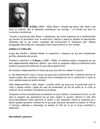 M.Ëeber (1864 – 1920), Ëeber-i, ndryshe nga Fayol-i dhe Taylor-i nuk
ishte as inxhinier dhe as manaxher praktike,por nje sociolog, i cili zhvilloi nje teori te
re,teorine e burokracise.

“Teorina e burokracise Max Ëeberi e mbeshtetej- kjo forme organizimi ka si karakteristike
nje hierarki te percaktuar mire te autoritetit, ndarjen e punes qe bazohet ne specializimin
funksional dhe ne nje sistem rregullash dhe procedurash te formuluara qart. Ndersa
perzgjedhja dhe promocioni i punonjesve behet sipas aftesive te tyre teknike.

SHKOLLA E SJELLJES

Lindja dhe zhvillimi i shkolles klasike te manaxhimit u shoqerua me nje sere ndryshimesh
politike, ekonomike dhe sociale.

Studimet e Haëthorn-it- E.Mayou-s (1880 – 1949),i cili udhehoqi ekipin e studjuesve me nje
sere eksperimentesh shkencore. Qellimi i tyre ishte te vezhgonin lidhjen qe ekzistonte midis
kushteve te punes dhe faktoreve te tjere dhe produktivitetit.

Ne teresine e eksperimenteve te kryera,dy prej tyre ishin me rendesi te vecante:

a) Ne eksperimentin e pare u vecuan nje grup prej 6 punetoresh dhe u ndryshua ndricimi ne
vendin e punes, dhe rezultatet e punes se tyre u krahasuan me ato te punetoreve te tjere te
cilet vazhdonin punen ne kushte normale.

b)Ne eksperimentimin e dyte, objekt i studimit eshte nje grup prej 9 punetoresh ndaj te
cileve u aplikua sistemi i pages me cope me pretendimin, qe ata me qellim qe te rrisin te
ardhurat do te nxiteshin te prodhonin sa me shume.

Studjuesit arriten ne konkluzionin se ekzistonin te tjere faktore, te karakterit social, te cilet
ishin te panjohur nga manaxheret por qe kane rendesi te vecante. Faktore te tille ishin
morali,marredheniet midis anetareve te grupit si dhe manaxhimi efektiv,ai manaxhim qe e
kupton sjelljen njerezore, sidomos ate te nje grupi njerezish dhe punon ne menyre te tille qe
ti motivoje, udheheqe e komunikoje ne menyre te tille me ta qe te arrije rezultatet e
deshiruara.



Marredheniet njerezore-

                                                                                               18
 