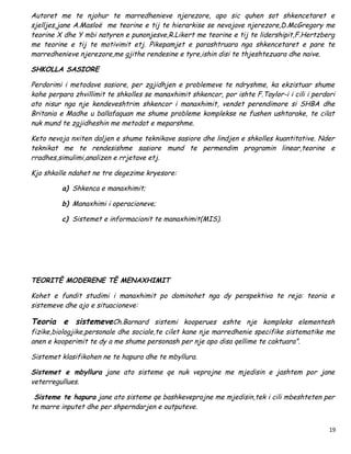 Autoret me te njohur te marredhenieve njerezore, apo sic quhen sot shkencetaret e
sjelljes,jane A.Masloë me teorine e tij te hierarkise se nevojave njerezore,D.McGregory me
teorine X dhe Y mbi natyren e punonjesve,R.Likert me teorine e tij te lidershipit,F.Hertzberg
me teorine e tij te motivimit etj. Pikepamjet e parashtruara nga shkencetaret e pare te
marredhenieve njerezore,me gjithe rendesine e tyre,ishin disi te thjeshtezuara dhe naive.

SHKOLLA SASIORE

Perdorimi i metodave sasiore, per zgjidhjen e problemeve te ndryshme, ka ekzistuar shume
kohe perpara zhvillimit te shkolles se manaxhimit shkencor, por ishte F.Taylor-i i cili i perdori
ato nisur nga nje kendeveshtrim shkencor i manaxhimit, vendet perendimore si SHBA dhe
Britania e Madhe u ballafaquan me shume probleme komplekse ne fushen ushtarake, te cilat
nuk mund te zgjidheshin me metodat e meparshme.

Keto nevoja nxiten daljen e shume teknikave sasiore dhe lindjen e shkolles kuantitative. Nder
teknikat me te rendesishme sasiore mund te permendim programin linear,teorine e
rradhes,simulimi,analizen e rrjetave etj.

Kjo shkolle ndahet ne tre degezime kryesore:

         a) Shkenca e manaxhimit;

         b) Manaxhimi i operacioneve;

         c) Sistemet e informacionit te manaxhimit(MIS).




TEORITË MODERENE TË MENAXHIMIT

Kohet e fundit studimi i manaxhimit po dominohet nga dy perspektiva te reja: teoria e
sistemeve dhe ajo e situacioneve:

Teoria e sistemeveCh.Barnard sistemi kooperues eshte nje kompleks elementesh
fizike,biologjike,personale dhe sociale,te cilet kane nje marredhenie specifike sistematike me
anen e kooperimit te dy a me shume personash per nje apo disa qellime te caktuara”.

Sistemet klasifikohen ne te hapura dhe te mbyllura.

Sistemet e mbyllura jane ato sisteme qe nuk veprojne me mjedisin e jashtem por jane
veterregullues.

 Sisteme te hapura jane ato sisteme qe bashkeveprojne me mjedisin,tek i cili mbeshteten per
te marre inputet dhe per shperndarjen e outputeve.


                                                                                               19
 