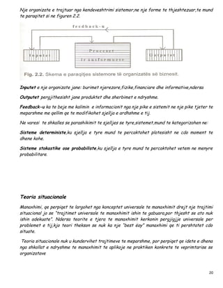 Nje organizate e trajtuar nga kendeveshtrimi sistemor,ne nje forme te thjeshtezuar,te mund
te paraqitet si ne figuren 2.2.




Inputet e nje organizate jane: burimet njerezore,fizike,financiare dhe informative,ndersa

Outputet pergjithesisht jane produktet dhe sherbimet e ndryshme.

Feedback-u ka te beje me kalimin e informacionit nga nje pike e sistemit ne nje pike tjeter te
meparshme me qellim qe te modifikohet sjellja e ardhshme e tij.

Ne varesi te shkalles se parashikimit te sjelljes se tyre,sistemet,mund te kategorizohen ne:

Sisteme deterministe,ku sjellja e tyre mund te percaktohet plotesisht ne cdo moment te
dhene kohe.

Sisteme stokastike ose probabiliste,ku sjellja e tyre mund te percaktohet vetem ne menyre
probabilitare.




Teoria situacionale
Manaxhimi, qe perpiqet te largohet nga konceptet universale te manaxhimit drejt nje trajtimi
situacional jo se “trajtimet universale te manaxhimit ishin te gabuara,por thjesht se ato nuk
ishin adekuate”. Ndersa teorite e tjera te manaxhimit kerkonin pergjigjje universale per
problemet e tij,kjo teori thekson se nuk ka nje “best ëay” manaxhimi qe ti pershtatet cdo
situate.

Teoria situacionale nuk u kundervihet trajtimeve te meparshme, por perpiqet qe idete e dhena
nga shkollat e ndryshme te manaxhimit te aplikoje ne praktiken konkrete te veprimtarise se
organizatave



                                                                                               20
 