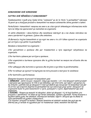 KOMUNIKIMI DHE KORDINIMI

NATYRA DHE RËNDËSIA E KOMUNIKIMIT

Fjalakomunikimi rrjedh prej fjales latine “communis” qe do te thote “e perbashket” nderaesa
te paret qe e studijuan procesin e komunikimit ne menyre sistematike ishine gereket e lashet.

Perkufizimin i komunikimit: menyrea me anen e se ciles njerzit shkembejen informacione midis
tyre ne lidhje me operacionet qe realizohen ne organizate.

Ai eshte shkembimi i ideve,fakteve dhe mendimeve ndermjet dy a me shume individeve me
anen e perdorimit te germave ,fjaleve dhe simboleve.

Ch.Bernard,e trajton komunikimin si nje mjet me anen e te cilit lidhen njerezit ne organizate
per arritjen e nje qellimi te perbashket.

Rendesia e komunikimit ne organizate :

1.Per percaktimin e synimeve dhe per transmetimin e tyre nepermjet ndryshimeve ne
organizate.

2.Per hartimin e planeve per arritjen e synimeve .

3.Per organizimin e burimeve njerezore dhe te gjitha burimet ne menyre me eficente dhe me
efektive.

4.Per udheqejen dhe motivimin e njerezve dhe krijimin e nje klime te pershtateshme .

5.Per te ndimuar qe njerezit ta kuptojene me mire procesin e marrjeve te vendimeve

6.Per kontrollin e performances.

Elementet kryesore të procesit të komunikimit janë:
1.DËRGUESI - është inicuesi i mesazhit. Ideja apo mendimi. i cili i lind dërguesit është produkt
i vepruesve apo ngacmuesve të tillë si një mbledhje, një intervistë, një raport, një pyetje etj.
Ky stimulim i jashtëm bën që dërguesit ti lindi një dëshirë apo nevojë për të komunikuar ose për
të arritur një arsyetim (kuptim) të përbashkët me një individ apo grup tjetër. Dërguesit në
organizatë mund të jenë manaxherët e tjerë, punonjësit e tjerë, departamentet apo vetë
organizata.
2.KODIMI - Përpara se mesazhi të dërgohet, duhet që dërguesi i tij të bejë kodimin, pra
proçesin e "përkthimit" të idesë në një tërësi simbolesh, fjalësh e gërmash. Forma kryesore e
kojdimit është gjuha. Për shembull, informacioni kontabël, raporti i shitjeve apo të dhëna të
tjera përkthehen në gjuhën e kompjuterit.
3.Si rezultat i proçesit te kodimit, mesazhi konsiston në simbolet verbale (me gojë apo me
shkrim) ose jo verbale të zgjedhura per të transmetuar idenë, mendimin tek marrësi.



                                                                                              21
 