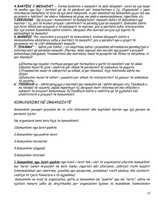 4.BARTËSI I MESAZHIT - Forma konkrete e mesazhit të dalë dërgohet varet në një masë
të madhe nga lloji i bartësit që do të përdoret për transrfietimin e tij. Organizatat u japin
informacion anëtarëve të tyre në një sërë mënyrash, si per shembull me komunikim gojor me ose
pa pranin e telefonit, me anën e taksimeve në grup, me anën e memorandumeve, raporteve, etj
5.DEKODIMI - Që proçesi i komunikimit të kompletohet, mesazhi duhet të dekodohet nga
marrësi i tij, pra të kryhet proçesi i përkthimit të përmbajtjes së mesazhit. Dekodimi është
një term teknik për proçesin e të menduarit te marrësi, pra ai përfshin edhe interpretimin.
Kur një sistem komunikimi është efektiv, dërguesi dhe marrësi arrijnë një kuptim të
përbashkët të mesazhit.
6.MARRËSI -Per realizimin e proçesit të komunikimit, krahas dërguesit është e
domosdoshme ekzistenca edhe e marrësit të mesazhit, pra e personit apo e grupit të
personave me të cilët shkëmbehet mesazhi.
7."ZHURMA" - është çdo faktor, i cili nëqoftëse është i pranishëm shtrembëron përmbajtjen e
informacionit që përmban mesazhi. Zhurma, duke vepruar mbi secilën nga pjesët e proçesit
komunikues (dërguesin, transmetimin dhe marrësin), mund të paraqitet në forma të ndryshme, si
per shembull:

   a)Zhurma nga mjedisi rrethues pengon për formulimin e qartë të mendimit ose të idesë.
   b)Kodimi mund të jetë i vështirë për shkak të përdorimit të simboleve të paqarta.
   c)Transmetimi mund të ndërpritet pa shkak, si per shembull, linja telefonike është me
   difekt.
   d)Dekodimi mund të bëhet i pasaktë per shkak të interpretimit të gabuar të simboleve
   të veçanta.
8) FEEDBACK-u - është përgjigja e marrësit per mesazhin që i është dërguar atij. Feedback-u
   ka rëndësi të veçantë, sepse nëpërmjet tij dërguesi merr informacion mbi shkallën e
   suksesit të proçesit komunikues. Pa feedback është e vështirë që të gjykohet mbi
   efektivitetin e proçesit të komunikimit.

KOMUNIKIMI NË ORGANIZATË
Komunikimi paraqet procesin ne te cilin informatat dhe kuptimet barten nga nje person ne
personin tjeter.

Ne organizate kemi keto lloje te komunikimit:

1.Komunikimi nga laret-pashte.

2.Komunikimi nga poshte-laret.

3.Komunikimi horzontal

4.Komunikimi diagonal

5.Komunikim informal

1.Komunikimi nga laret-pashte-nga niveli i laret tek i ulet te organizatat afariste komunikimi
me “larte” behet kryesisht ne keto fusha: raportet mbi afarizmin, ceshtjet rreth kuadrit
(rekomandimet per nderrime, gradime apo perparime, problemet rreth planeve dhe buxhetit,
ceshtje te tjera financiare e te ngjashme).
 Komunikimi ne nivel te organizates, qofte si komunikim me “poshte” apo me “larte”, eshte ne
njefare menyre udhe dy drejtimeshe per organizaten kjoben te mundshem funksionimin

                                                                                            22
 
