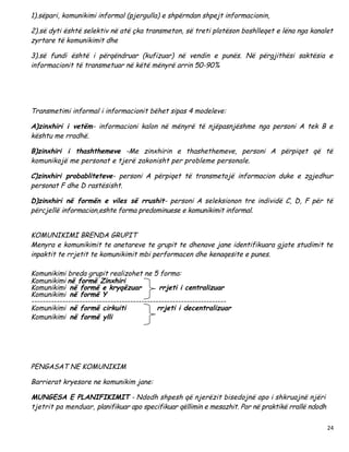 1).sëpari, komunikimi informal (pjergulla) e shpërndan shpejt informacionin,

2).së dyti është selektiv në atë çka transmeton, së treti plotëson boshlleqet e lëna nga kanalet
zyrtare të komunikimit dhe

3).së fundi është i përqëndruar (kufizuar) në vendin e punës. Në përgjithësi saktësia e
informacionit të transmetuar në këtë mënyrë arrin 50-90%




Transmetimi informal i informacionit bëhet sipas 4 modeleve:

A)zinxhiri i vetëm- informacioni kalon në mënyrë të njëpasnjëshme nga personi A tek B e
kështu me rradhë.

B)zinxhiri i thashthemeve -Me zinxhirin e thashethemeve, personi A përpiqet që të
komunikojë me personat e tjerë zakonisht per probleme personale.

C)zinxhiri probabliteteve- personi A përpiqet të transmetojë informacion duke e zgjedhur
personat F dhe D rastësisht.

D)zinxhiri në formën e viles së rrushit- personi A seleksionon tre individë C, D, F për të
përcjellë informacion,eshte forma predominuese e komunikimit informal.


KOMUNIKIMI BRENDA GRUPIT
Menyra e komunikimit te anetareve te grupit te dhenave jane identifikuara gjate studimit te
inpaktit te rrjetit te komunikimit mbi performacen dhe kenaqesite e punes.

Komunikimi breda grupit realizohet ne 5 forma:
Komunikimi në formë Zinxhiri
Komunikimi në formë e kryqëzuar               rrjeti i centralizuar
Komunikimi në formë Y
---------------------------------------------------------------------
Komunikimi në formë cirkuiti                 rrjeti i decentralizuar
Komunikimi në formë ylli




PENGASAT NE KOMUNIKIM

Barrierat kryesore ne komunikim jane:

MUNGESA E PLANIFIKIMIT - Ndodh shpesh që njerëzit bisedojnë apo i shkruajnë njëri
tjetrit pa menduar, planifikuar apo specifikuar qëllimin e mesazhit. Por në praktikë rrallë ndodh

                                                                                                    24
 