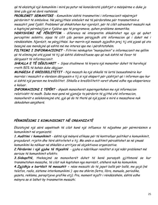 që të ekzistojë një komunikim i mirë pa patur në konsideratë çështjet e mësipërme e duke ja
lënë çdo gjë në dorë rastësisë.
PROBLEMET SEMANTIKE - Komunikimi është transmetimi i informacionit nëpërmjet
përdorimit të simboleve. Në përgjithësi simbolet më të përdorshme për transmetimin e
mesazhit janë fjalët. Problemet që shkaktohen kur njerëzit, për të cilët adresohet mesazhi nuk
e kuptojnë përmbajtjen e fjalëve apo të programeve, quhen probleme semantike.
NDRYSHIMI NË PËRCEPTIM - diferenca në interpretim shkaktohet nga ajo që quhet
perceptimi selektiv, sipas të cilit çdo person përzgjedh atë informacion që i duket më i
rëndësishëm. Njerëzit, ne përgjithësi. kur marrin një mesazh zgjedhin prej tij atë pjesë që ata
besojnë ose mendojnë që eshtë më me interes apo me i përshtatshëm.
FILTRIMI I INFORMACIONIT - Filtrimi nënkupton "manipulimin" e informacionit me qëllim
që të eliminojnë atë pjesë të tij që është diskredituese apo që nuk është në favor të
dërguesit të informacionit.
SHKALLA E TË DËGJUARIT - Sipas studimeve të kryera një manaxher duhet të harxhojë
rreth 50% të kohës duke dëgjuar.
MUNGESA E KREDIBILITETIT - Një mesazh ka një shkallë të lartë besueshmërie kur
marrësi i mesazhit e vlerëson dërguesin e tij si një ekspert për çështjet që i informon apo kur
ai është një person me kredibilitet. Shkalla e kredibilitetit varet shumë edhe nga eksperienca
e kaluar.
INFORMACIONI I TEPËRT - shpesh manaxherët superngarkohen me një informacion
relativisht të madh. Duke mos qenë në gjendje ta përdorin të gjithë atë informacion,
manaxherët e seleksionojnë atë, gjë që do të thotë që një pjesë e mirë e mesazheve nuk
dekodohen asnjëherë.




PËRMIRËSIMI I KOMUNIKIMIT NË ORGANIZATË

Ekzistojnë një sërë aspektesh të cilat kanë një influence të ndjeshme për përmirësimin e
komunikimit në organizatë:
1.Auditimi i komunikimit - është një mënyrë efikase për të kontrolluar politikat e komunikimit,
proçedurat. rrjetin dhe tërë aktivitetet e tij. Me anën e auditimit përcaktohet se në çmasë
komunikimi ka ndikuar në shkallën e arritjes së objektivave organizative.
2.Përdorimi i një gjuhe të thjeshtë - gjuha e ndërlikuar renditet si një ndër problemet më
serioze të komunikimit efektiv.
3.Sidoqoftë, theksojmë se manaxherët duhet të kenë parasysh gjithmonë se kur
transmetohen mesazhe, të cilat nuk kuptohen nga marrësit, atëherë nuk ka komunikim.
4.Zgjidhja e bartësit të mesazhit - nëse mesazhi do të jepet ballë për ballë, me gojë (në
telefon, radio, sisteme interkomunikimi ) apo me shkrim (letra, libra, manuale, periodike,
gazeta, reklama, paraqitjeve grafike etj). Pra, moment mjaft i rëndësishëm, është edhe
mënyra se si bëhet ky transmetim mesazhi.



                                                                                             25
 