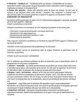 5.Përdorimi i feedback-ut - Feedbacku është një element i rëndësishëm për arritjen e
komunikimit efektiv. Kemi pohuar se gjatë komunikimit ballor manaxherët mund ta sigurojnë
feedbackun në mënyrë të drejtpërdrejtë.
6.Kodimi dhe dekodimi - Kodimi dhe dekodimi duhet të bëhet me simbole të cilat janë të
njohura si nga dërguesi ashtu edhe marrësi i mesazhit. Pra, manaxheri e sidomos stafi i
specialistëve duhet të evitojnë përdorimin e fjalorit të ngushtë e të karakterit teknik
KORDINIMI NE ORGANIZATË
Koordinimi është një process, me anën e të cilit sinkronizohen përpjekjet e një grupi, me qëllim
që të arrihet objektivi i dëshiruar.
Arsyet e problemeve ne kordinim:

Shkaqet e konflikteve të interesave, të cilat shkaktojnë probleme në koordinim janë:

   1.Interesat e organizatës përkundër interesave sektoriale
   2.Konfliktet midis departamenteve
   3.Konkurenca për shërbimet-burimet e rralla
   4.Vështirësitë në komunikim.

Disa rruge per reduktimin e problemeve ne kordinim ku sipas M.P.Follet sugjeroi 3 faketore per
nje kordinim efektiv:

1.Kontakti direkt midis personave derejteperderejt te interesuar.

2.Kordinimi duehet merret ne konsiderate qysh ne etapen fillestare te planifikimit dhe te
haretimit te politikave.

3.Duhet te jete nje procese i vazhdueshem.


Për të reduktuar apo eliminuar problemet që dalin në komunikim, puna e manaxherëve duhet të
përqendrohet në drejtimet e mëposhtme :
1.Zinxhiri i komandës - Kjo është metoda kryesore që përdoret për të koordinuar aktivitetet
e individëve apo grupeve. Çdo manaxher që ka vartës, të cilët janë të angazhuar në aktivitete
të ndërlidhura duhet të përpiqet dhe të sigurojë që puna është koordinuar.
2.Grupimi i mirë i aktiviteteve - Mënyra, në të cilën aktivitetet janë grupuar ndikon në
reduktimin ose shtimin e problemeve të koordinimit. Grupimi i mirë i tyre bën më të lehtë
arritjen e koordinimit efektiv. Për fat të keq, ka edhe kritere të grupimit të aktiviteteve, të
cilët mund të konsiderohen më të rëndësishëm, sesa ato që lehtësojnë koordinimin. lehtësuar
ato.
3.Komitetet - megjithëse janë të dobishme dhe nganjëherë mjet i pazëvendësueshëm i
koordinimit, me to mund të abuzohet lehtë. Ato mund të ngrihen pa qenë të nevojshëm apo mund
të vazhdojnë të bëjnë mbledhje edhe pasi nuk është më e domosdoshme.
4.Diskutimet informale - Një pjesë e konsiderueshme e koordinimit realizohet gjatë
diskutimeve informale, shpesh midis manaxherëve të të njëjtit nivel, por në departamente të
ndryshme.

                                                                                              26
 
