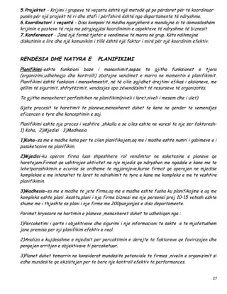 5.Projektet - Krijimi i grupeve të veçanta është një metodë që po përdoret për të koordinuar
punën për një projekt të ri dhe stafi i përfshirë është nga departamente të ndryshme.
6.Koordinatori i veçantë - Disa kompani të mëdha nganjëherë e mendojnë si të domosdoshëm
krijimin e posteve të reja me përgjegjësi koordinimin e aspekteve të ndryshme të biznesit
7.Konferencat - Janë një formë tjetër e vendimeve të marra në grup. Këto ndihmojnë
diskutimin e lire dhe një komunikim i tillë është një faktor i mirë për një koordinim efektiv.


RENDESIA DHE NATYRA E                 PLANIFIKIMI
Planifikimi-eshte funksioni baze i manaxhimit,sepse te gjitha funksionet e tjera
(organizimi,udheheqja dhe kontrolli) zbatojne vendimet e marra ne momentin e planifikimit.
Planifikimi është funksion i menaxhmentit, në të cilin zgjidhet drejtimi efikas i aksioneve, me
qëllim të sigurimit, shfrytëzimit, vendosjes apo zëvendësimit të resurseve të organizatës.

Te gjithe menaxheret perfeshihen ne planifikim(niveli i laret,niveli i mesem dhe i ulet)

Gjate procesit te haretimit te planeve,menaxheret duhet te kene ne qender te vemendjes
eficencen e tyre dhe konceptimin e saj.

Planifikimi eshte nje proces i veshtire ,shkalla e se ciles eshte ne varesi te nje ser faktoresh:
1) Koha, 2)Mjedisi 3)Madhesia

1)Koha-sa me e madhe koha per te cilen planifikojem,aq me i madhe eshte numri i gabimeve e i
pasaketesive ne planifikim.

2)Mjedisi-ku operon firma luan shpeshhere rol vendimtar ne saketesine e planeve qe
haretojem.Firmat qe ushtrojen aktivitet ne nje mjedis qe ndryshon me ngadale e kane me te
lehetparashikimin e ecurise se ardheme te mgjarejeve,kurse firmat qe operojen ne mjedise
komplekse e me intensitet te laret te ndrishimit te tyre e kane me kompleks e me te veshtire
planifikimin.

3)Madhesia-sa me e madhe te jete firma,aq me e madhe eshte fusha ku planifikojme e aq me
kompleks eshte plani .keshtu,plani i nje firme biznesi me nje personel prej 10-15 vetesh eshte
shume me i thjeshte se plani i nje firme me 200punjonjes e disa departamente.

Parimet kryesore ne hartimin e planeve ,menaxheret duhet te udhehiqen nga :

1)Percaketimi i qarte i objektivave dhe sigurimi i nje informacioni te sakte e te mjafetushem
jane premisa per nji planifikim efektiv e real.

2)Analiza e kujdesshme e mjedisit per percaktimin e derejte te faktoreve qe favirizojen dhe
pengojen arritjen e objektivave ti percaketuar.

3)Planet duhet temarrin ne konsiderat mundesite potenciale te firmes ,nivelin e organizimit si
edhe mundesite qe ekzistojen per te bere nje kontroll efektiv te performances.


                                                                                               27
 