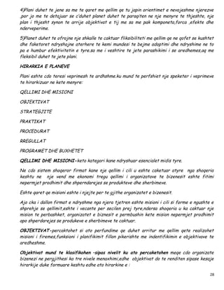 4)Plani duhet te jene sa me te qaret me qellim qe tu japin orientimet e nevojeshme njerezve
,por jo me te detajuar se c’duhet planet duhet te paraqiten ne nje menyre te thjeshte, nje
plan i thjesht synon te arrije objektivat e tij me sa me pak komponeta,forca ,efekte dhe
nderveperime.

5)Planet duhet te ofrojne nje shkalle te caktuar fliksibiliteti me qellim qe ne qofet se kushtet
dhe faketoret ndryshojne aterhere te kemi mundesi te bejme adoptimi dhe ndryshime ne to
pa e humbur efektivitetin e tyre.sa me i veshtire te jete parashikimi i se aredhemes,aq me
fleksibil duhet te jete plani.

HIRARKIA E PLANEVE

Plani eshte cdo teresi veprimesh te ardhshme.ku mund te perfshiet nje speketer i veprimeve
te hirarkizuar ne kete menyre:

QELLIMI DHE MISIONI

OBJEKTIVAT

STRATEGJITE

PRAKTIKAT

PROCEDURAT

RREGULLAT

PROGRAMET DHE BUXHETET

QELLIMI DHE MISIONI-keto kategori kane ndryshuar esencialet midis tyre.

Ne cdo sistem shoqeror firmat kane nje qellim i cili u eshte caketuar atyre nga shoqeria
keshtu ne nje vend me ekonomi tregu qellimi i organizatave te bizenesit eshte fitimi
nepermjet prodhimit dhe shperndarejes se produkteve dhe sherbimeve.

Eshte qaret qe misioni eshte i njejte per te gjithe organizatet e bizenesit.

Ajo cka i dallon firmat e ndryshme nga njera tjetren eshte misioni i cili si forme e ngushte e
shprehje se qellimit,eshte i vecante per secilen prej tyre,ndersa shoqeria u ka caktuar nje
mision te perbashket, organizatet e biznesit e permbushin kete mision nepermjet prodhimit
apo shperdarejes se produkeve e sherbimeve te caktuar.

OBJEKTIVAT-percaktohet si ato perfundime qe duhet arritur me qellim qete realizohet
misioni i firemes,funksioni i planifikimit fillon pikerishte me indentifikimin e objektivave te
aredheshme.

Objektivat mund te klasifikohen –sipas nivelit ku ato percaketohen meqe cdo organizate
bizenezi ne pergjithesi ka tre nivele menaxhimi,edhe objektivat do te renditen sipase kesaje
hirarkije duke formuare keshtu edhe ato hirarkine e :

                                                                                              28
 