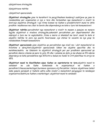 a)objektivave strategjike

b)objektivave taktike

c)objektivat operacionale.

Objektivat strategjike-jane te karakterit te pergjitheshem kunderejt ceshtjeve qe jane te
rendesishme per organizaten si nje e tere dhe formulohen nga menaxheret e nivelit te
laret,nje objektive strategjik i nje firme biznesi ne fushen e produktivitetit mund te ishte
prodhim i madherave me cilesi te larete dhe shperndareja ne kohe e tyre tek konsumatoret.

Objektivat taktike-percaktohet nga menaxheret e nivelit te mesem e pasojne ne menyre
logjike objektivat e niveleve strategjike,zakonisht percaktohen per departamentet dhe
ndarejet e tyre me te vogla.Keshtu ,firma e marre si shembull me laret ,mund te kete si
objektiv taktike te zere nje pozite favorizuese ,nje status te vecante ne nje grup te
rendesishem firmash konsumatore

Objektivat operacionale-jane objektiva qe percaktohen nga niveli me i ulet menaxherial ne
hirarkine e derejtimit,objektivat operacionale lidhen me objekte specifike dhe te
matshme,keshtu ne fuksionin te objektivit strategjik per per prodhimin operacional qe
perodhimi skarco cilesise se pare te jete 3% dhe i celesise se dyte jo me shume se 5% ndersa
shperdarja ne kohe perodukteve nga 92%vitin e kaluar,ne funde te vitit planifikus te arrije ne
95%.

Objektivat mund te klasifikohen-sipas fushes se veprimtarive te tyre,objektivi mund te
vendoset     ne    cdo    fushe    funksionale     te    organizates,si   ne    fushen    e
perodhimit,finaces,marketingut,burimeve njerezore etj.Percaktimi i ketyre objektivave behet
duke pasure parasysh si fushate ashtu edhe nivelet e menaxhimit pergjegjes te nendaejes
organizative.Keshtu,ne fushen e marketingut ,objektivat mund te vendosen




                                                                                            29
 