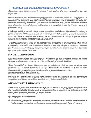 RENDESIA DHE DOMOSDOSHMERIA E MANAXHIMIT
Manaxheret jane keshtu burimi kryesor,me i kushtueshmi dhe me i rendesishmi per cdo
organizate.

Ndersa P.Drucker,per rendesine dhe pergjegjesine e manaxhmit,pohon se: “Pergjegjesia e
manaxhimit ne shoqerine tone eshte vendimtare jo vetem per vete organizaten, por edhe per
qendrimin publik ndaj manaxhimit ,per suksesin dhe statusin e tij, per te ardhmen e sistemit
tone ekonomike e social dhe per mbijetesen e organizates si nje institucion i pavarur”.
(P.Drucker,1989)

C.S.George ne lidhje me rolin dhe poziten e manaxhimit,ka theksuar. “Nga nje pozite pothuaj e
panjohur ne vitin 1900,manaxhimi sot eshte bere nje aktivitet qendror i epokes dhe ekonomise
sone , nje force e fuqishme dhe novatore ne te cilen mbeshtetet shoqeria jone ne fushen
material dhe mireqenie kombetare”. (C.S.George,1972)

Te gjitha organizatat,te vogla apo te medha,private apo publike,te orientuara nga fitimi ose jo
e pavaresisht nga fusha ku e ushtrojne aktivitetin e tyre kane nje gje te perbashket: nevojen
per tu manaxhuar. Secila prej tyre,per arritjen e qellimit final angazhon nje sere burimesh
njerezore,material dhe financiare.

KUPTIMI I MENAXHIMIT
Fjala menaxhmet rrjedh nga fjala angleze “to menage” qe nuk ka kuptim adekuat ne shume
gjuhe,ne te shumeten e rateve perdoret termat”qeverisje”udheqje”drejtim”

Termi “manaxhim” ka shume dimensione dhe perkufizime,te cilat varjojne me shume sesa
pershkrimi qe u behet funksioneve te tij. Menaxhmeti ne kuptimin e fjales ka keto
sinonime:vendosje,rregullim,planifikim,kontrollim,organizim,derejtim,arritjee
qellimeve,realizim ,si dhe dominim etj.

Ne qofte se i analizojeme te gjiths keto sinonime vijme ne perfundim se keto perfeshijne
:rregulimin,planifikimin,kontrollin,organizimin,derejtimin apo realizimin.

DEFINICIONET E MENAXHIMIT
Sipas Brech e percakton manaxhimin si “Nje proces social qe ka pergjegjesi per planifikimin
dhe rregullimin efektiv dhe ekonomik te operacioneve te nje organizate me qellim qe te arrihet
nje objektiv apo nje objektivapo nje detyre e dhene.

Nje pergjegjesi e tille perfshine:

a) Vleresimin e gjendjes dhe marrjen e vendimeve per percaktimin e planeve, per perdorimin e
   te dhenave per kontrollin e performances dhe te nivelit te progresit kundrejt planeve.



                                                                                              3
 