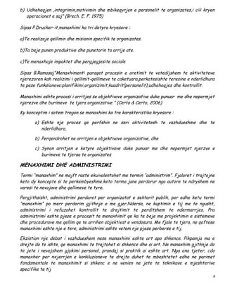 b) Udheheqjen ,integrimin,motivimin dhe mbikeqyrjen e personelit te organizates,i cili kryen
   operacionet e saj” (Brech. E. F. 1975)

Sipas P.Drucker-it,manaxhimi ka tri detyra kryesore :

a)Te realizoje qellimin dhe misionin specifik te organizates.

b)Ta beje punen produktive dhe punetorin ta arrije ate.

c)Te menaxhoje impaktet dhe pergjegjesite sociale

Sipas B.Ramosaj”Menaxhimenti paraqet procesin e oretimit te vetedijshem te aktiviteteve
njerezoren kah realizimi i qellimit-qellimeve te caketuara,perkatesishte teresine e nderlidhura
te pese funksioneve:planifikimi,organizimit,kuadrit(personelit),udheheqjes dhe kontrollit.

Manaxhimi eshte procesi i arritjes se objektivave organizative duke punuar me dhe nepermjet
njerezve dhe burimeve te tjera organizative ” (Certo & Certo, 2006)

Ky konceptim i sotem tregon se manaxhimi ka tre karakteristika kryesore :

       a) Eshte nje proces qe perfshin ne seri aktivitetesh te vazhdueshme dhe te
          nderlidhura,

       b) Perqendrohet ne arritjen e objektivave organizative, dhe

       c) Synon arritjen e ketyre objektivave duke punuar me dhe nepermjet njerzve e
          burimeve te tjeraa te organizates

MENAXHIMI DHE ADMINISTRIMI
Termi “manaxhim” ne majft raste ekuivalentohet me termin “administrim”. Fjaloret i trajtojne
keto dy koncepte si te perkembyeshme.keto terma jane perdorur nga autore te ndryshem ne
varesi te nevojave dhe qellimeve te tyre.

Pergjithsisht, administrimi perdoret per organizatat e sektorit publik, por edhe ketu termi
“manaxhim” po merr perdorim gjithnje e me gjer.Ndersa, ne kuptimin e tij me te ngusht,
administrimi i refuzohet kontrollit te drejtimit te perditshem te ndermarrjes, Pra
administrimi eshte pjese e procesit te menaxhimit qe ka te beje me projektimin e sistemeve
dhe procedurave me qellim qe te arrihen objektivat e vendosura. Me fjale te tjera, ne qoftese
manaxhimi eshte nje e tere, administrimi eshte vetem nje pjese perberse e tij.

Ekzistion nje debat i vazhdueshem nese manaxhimi eshte art apo shkence. Pikpamja ma e
drejte do te ishte, qe manaxhimi te trajtohet si shkence dhe si art. Ne manaxhim gjithnje do
te jete i nevojshem gjykimi personal, prandaj si praktik ai eshte art. Nga ana tjeter, cdo
manaxher per nxjerrjen e konkluzioneve te drejta duhet te mbeshtetet edhe ne parimet
fondamentale te manaxhimit si shkenc e ne venien ne jete te teknikave e mjeshterive
specifike te tij
                                                                                              4
 