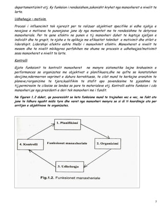 departamentizimit etj. Ky funksion i rendesishem,zakonisht kryhet nga manaxheret e nivelit te
larte.

Udheheqje – motivim

Procesi i influencimit tek njerezit per te ralizuar objektivat specifike si edhe njohja e
nevojave e motiveve te punonjesve jane dy nga momentet me te rendesishme te detyrave
manaxheriale. Per te qene efektiv ne punen e tij manaxheri duhet te kuptoje sjelljen e
individit dhe te grupit, te njohe e te aplikoje me efikasitet teknikat e motivimit dhe stilet e
lidershipit. Lidershipi efektiv eshte thelbi i manaxhimit efektiv. Manaxheret e nivelit te
mesem dhe te nivelit mbikqyres perfshihen me shume ne procesin e udheheqjes/motivimit
sesa manaxheret e nivelit te larte.

Kontrolli

Gjate funksionit te kontrolit manaxheret ne menyre sistematike bejne krahasimin e
performances se organizates me objektivat e planifikuara,dhe ne qofte se konstatohen
devijime,ndermerren veprimet e duhura korrektuese, te cilat mund te kerkojne aranzhim te
planeve,riorganizime te tjera,kualifikim te stafit apo zevendesime te pjesshme te
tij,permiresim te cilesise se lendes se pare te materialeve etj. Kontrolli eshte funksion i cdo
manaxheri,qe nga presidenti e deri tek manaxheri me i fundit.

Ne figuren 1.2 duket, qe pavaresisht se keto funksione mund te trajnohen vec e vec, ne fakt ato
jane te lidhura ngusht midis tyre dhe varet nga manaxheri menyra se si di ti koordinoje ato per
arritjen e objektivave te organizates.




                                                                                              7
 