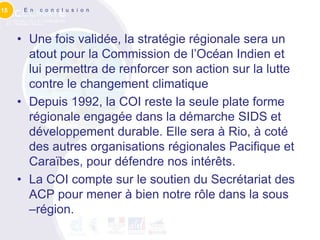 15    E n   c o n c l u s i o n




     • Une fois validée, la stratégie régionale sera un
       atout pour la Commission de l’Océan Indien et
       lui permettra de renforcer son action sur la lutte
       contre le changement climatique
     • Depuis 1992, la COI reste la seule plate forme
       régionale engagée dans la démarche SIDS et
       développement durable. Elle sera à Rio, à coté
       des autres organisations régionales Pacifique et
       Caraïbes, pour défendre nos intérêts.
     • La COI compte sur le soutien du Secrétariat des
       ACP pour mener à bien notre rôle dans la sous
       –région.
 