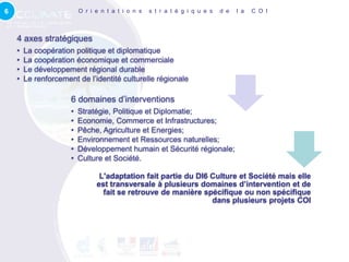 6                         O r i e n t a t i o n s   s t r a t é g i q u e s   d e   l a   C O I



    4 axes stratégiques
    •   La coopération politique et diplomatique
    •   La coopération économique et commerciale
    •   Le développement régional durable
    •   Le renforcement de l’identité culturelle régionale

                      6 domaines d’interventions
                      •   Stratégie, Politique et Diplomatie;
                      •   Economie, Commerce et Infrastructures;
                      •   Pêche, Agriculture et Energies;
                      •   Environnement et Ressources naturelles;
                      •   Développement humain et Sécurité régionale;
                      •   Culture et Société.

                                 L'adaptation fait partie du DI6 Culture et Société mais elle
                                est transversale à plusieurs domaines d’intervention et de
                                  fait se retrouve de manière spécifique ou non spécifique
                                                                 dans plusieurs projets COI
 