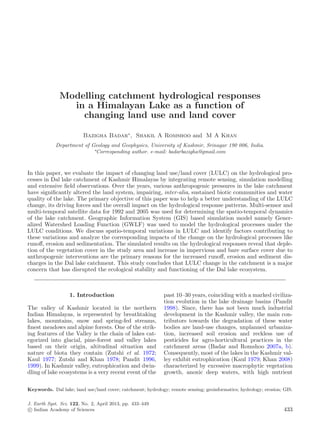 Modelling catchment hydrological responses
                in a Himalayan Lake as a function of
                  changing land use and land cover

                         Bazigha Badar∗ , Shakil A Romshoo and M A Khan
            Department of Geology and Geophysics, University of Kashmir, Srinagar 190 006, India.
                           ∗
                            Corresponding author. e-mail: badarbazigha@gmail.com



In this paper, we evaluate the impact of changing land use/land cover (LULC) on the hydrological pro-
cesses in Dal lake catchment of Kashmir Himalayas by integrating remote sensing, simulation modelling
and extensive ﬁeld observations. Over the years, various anthropogenic pressures in the lake catchment
have signiﬁcantly altered the land system, impairing, inter-alia, sustained biotic communities and water
quality of the lake. The primary objective of this paper was to help a better understanding of the LULC
change, its driving forces and the overall impact on the hydrological response patterns. Multi-sensor and
multi-temporal satellite data for 1992 and 2005 was used for determining the spatio-temporal dynamics
of the lake catchment. Geographic Information System (GIS) based simulation model namely Gener-
alized Watershed Loading Function (GWLF) was used to model the hydrological processes under the
LULC conditions. We discuss spatio-temporal variations in LULC and identify factors contributing to
these variations and analyze the corresponding impacts of the change on the hydrological processes like
runoﬀ, erosion and sedimentation. The simulated results on the hydrological responses reveal that deple-
tion of the vegetation cover in the study area and increase in impervious and bare surface cover due to
anthropogenic interventions are the primary reasons for the increased runoﬀ, erosion and sediment dis-
charges in the Dal lake catchment. This study concludes that LULC change in the catchment is a major
concern that has disrupted the ecological stability and functioning of the Dal lake ecosystem.



                   1. Introduction                           past 10–30 years, coinciding with a marked civiliza-
                                                             tion evolution in the lake drainage basins (Pandit
The valley of Kashmir located in the northern                1998). Since, there has not been much industrial
Indian Himalayas, is represented by breathtaking             development in the Kashmir valley, the main con-
lakes, mountains, snow and spring-fed streams,               tributors towards the degradation of these water
ﬁnest meadows and alpine forests. One of the strik-          bodies are land-use changes, unplanned urbaniza-
ing features of the Valley is the chain of lakes cat-        tion, increased soil erosion and reckless use of
egorized into glacial, pine-forest and valley lakes          pesticides for agro-horticultural practices in the
based on their origin, altitudinal situation and             catchment areas (Badar and Romshoo 2007a, b).
nature of biota they contain (Zutshi et al. 1972;            Consequently, most of the lakes in the Kashmir val-
Kaul 1977; Zutshi and Khan 1978; Pandit 1996,                ley exhibit eutrophication (Kaul 1979; Khan 2008)
1999). In Kashmir valley, eutrophication and dwin-           characterized by excessive macrophytic vegetation
dling of lake ecosystems is a very recent event of the       growth, anoxic deep waters, with high nutrient

Keywords. Dal lake; land use/land cover; catchment; hydrology; remote sensing; geoinformatics; hydrology; erosion; GIS.

J. Earth Syst. Sci. 122, No. 2, April 2013, pp. 433–449
 c Indian Academy of Sciences                                                                                      433
 