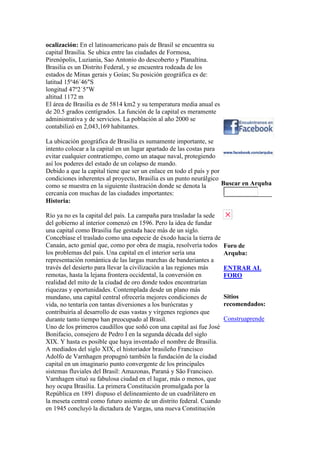 ocalización: En el latinoamericano país de Brasil se encuentra su
capital Brasilia. Se ubica entre las ciudades de Formosa,
Pirenópolis, Luziania, Sao Antonio do descoberto y Planaltina.
Brasilia es un Distrito Federal, y se encuentra rodeada de los
estados de Minas gerais y Goías; Su posición geográfica es de:
latitud 15º46´46″S
longitud 47º2´5″W
altitud 1172 m
El área de Brasilia es de 5814 km2 y su temperatura media anual es
de 20.5 grados centígrados. La función de la capital es meramente
administrativa y de servicios. La población al año 2000 se
contabilizó en 2,043,169 habitantes.
La ubicación geográfica de Brasilia es sumamente importante, se
intento colocar a la capital en un lugar apartado de las costas para
evitar cualquier contratiempo, como un ataque naval, protegiendo
así los poderes del estado de un colapso de mando.
Debido a que la capital tiene que ser un enlace en todo el país y por
condiciones inherentes al proyecto, Brasilia es un punto neurálgico
como se muestra en la siguiente ilustración donde se denota la
cercanía con muchas de las ciudades importantes:
Historia:
Río ya no es la capital del país. La campaña para trasladar la sede
del gobierno al interior comenzó en 1596. Pero la idea de fundar
una capital como Brasilia fue gestada hace más de un siglo.
Concebíase el traslado como una especie de éxodo hacia la tierra de
Canaán, acto genial que, como por obra de magia, resolvería todos
los problemas del país. Una capital en el interior sería una
representación romántica de las largas marchas de banderiantes a
través del desierto para llevar la civilización a las regiones más
remotas, hasta la lejana frontera occidental, la conversión en
realidad del mito de la ciudad de oro donde todos encontrarían
riquezas y oportunidades. Contemplada desde un plano más
mundano, una capital central ofrecería mejores condiciones de
vida, no tentaría con tantas diversiones a los burócratas y
contribuiría al desarrollo de esas vastas y vírgenes regiones que
durante tanto tiempo han preocupado al Brasil.
Uno de los primeros caudillos que soñó con una capital así fue José
Bonifacio, consejero de Pedro I en la segunda década del siglo
XIX. Y hasta es posible que haya inventado el nombre de Brasilia.
A mediados del siglo XIX, el historiador brasileño Francisco
Adolfo de Varnhagen propugnó también la fundación de la ciudad
capital en un imaginario punto convergente de los principales
sistemas fluviales del Brasil: Amazonas, Paraná y São Francisco.
Varnhagen situó su fabulosa ciudad en el lugar, más o menos, que
hoy ocupa Brasilia. La primera Constitución promulgada por la
República en 1891 dispuso el delineamiento de un cuadrilátero en
la meseta central como futuro asiento de un distrito federal. Cuando
en 1945 concluyó la dictadura de Vargas, una nueva Constitución
Buscar en Arquba
Foro de
Arquba:
ENTRAR AL
FORO
Sitios
recomendados:
Construaprende
 