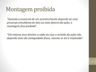 Montagem proibida
“Quando o essencial de um acontecimento depende de uma
presença simultânea de dois ou mais fatores da ação, a
montagem fica proibida”.
“Ela retoma seus direitos a cada vez que o sentido da ação não
depende mais da contiguidade física, mesmo se ela é implicada”.
10
 