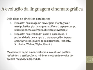 A evolução da linguagem cinematográfica
Dois tipos de cineastas para Bazin:
1. Cineastas “da imagem” privilegiam montagens e
manipulações plásticas que retalham o espaço-tempo
(expressionistas alemães, diretores soviéticos);
2. Cineastas “da realidade” usam a encenação, a
profundidade de campo e o plano-seqüência para
respeitar o continuum do real (Lumière, Flaherty,
Stroheim, Welles, Wyler, Renoir).
Movimentos como o neorrealismo e o realismo poético
reduziriam a estilização ao mínimo, mostrando o valor da
própria realidade apreendida. 11
 