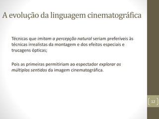 Técnicas que imitam a percepção natural seriam preferíveis às
técnicas irrealistas da montagem e dos efeitos especiais e
trucagens ópticas;
Pois as primeiras permitiriam ao espectador explorar os
múltiplos sentidos da imagem cinematográfica.
12
A evolução da linguagem cinematográfica
 