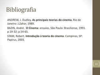 Bibliografia
ANDREW, J. Dudley. As principais teorias do cinema. Rio de
Janeiro: J.Zahar, 1989.
BAZIN, André. O Cinema: ensaios. São Paulo: Brasiliense, 1991.
p.19-32; p.54-65.
STAM, Robert. Introdução à teoria do cinema. Campinas, SP:
Papirus, 2003.
13
 