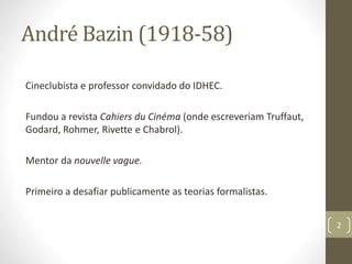André Bazin (1918-58)
Cineclubista e professor convidado do IDHEC.
Fundou a revista Cahiers du Cinéma (onde escreveriam Truffaut,
Godard, Rohmer, Rivette e Chabrol).
Mentor da nouvelle vague.
Primeiro a desafiar publicamente as teorias formalistas.
2
 