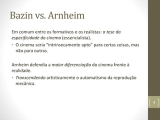 Bazin vs. Arnheim
Em comum entre os formativos e os realistas: a tese da
especificidade do cinema (essencialista).
• O cinema seria “intrinsecamente apto” para certas coisas, mas
não para outras.
Arnheim defendia a maior diferenciação do cinema frente à
realidade.
• Transcendendo artisticamente o automatismo da reprodução
mecânica.
4
 
