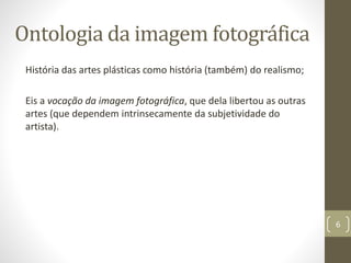 Ontologia da imagem fotográfica
História das artes plásticas como história (também) do realismo;
Eis a vocação da imagem fotográfica, que dela libertou as outras
artes (que dependem intrinsecamente da subjetividade do
artista).
6
 