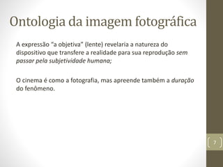 Ontologia da imagem fotográfica
A expressão “a objetiva” (lente) revelaria a natureza do
dispositivo que transfere a realidade para sua reprodução sem
passar pela subjetividade humana;
O cinema é como a fotografia, mas apreende também a duração
do fenômeno.
7
 