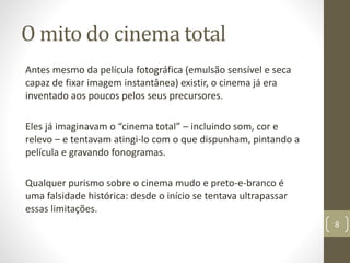O mito do cinema total
Antes mesmo da película fotográfica (emulsão sensível e seca
capaz de fixar imagem instantânea) existir, o cinema já era
inventado aos poucos pelos seus precursores.
Eles já imaginavam o “cinema total” – incluindo som, cor e
relevo – e tentavam atingi-lo com o que dispunham, pintando a
película e gravando fonogramas.
Qualquer purismo sobre o cinema mudo e preto-e-branco é
uma falsidade histórica: desde o início se tentava ultrapassar
essas limitações.
8
 